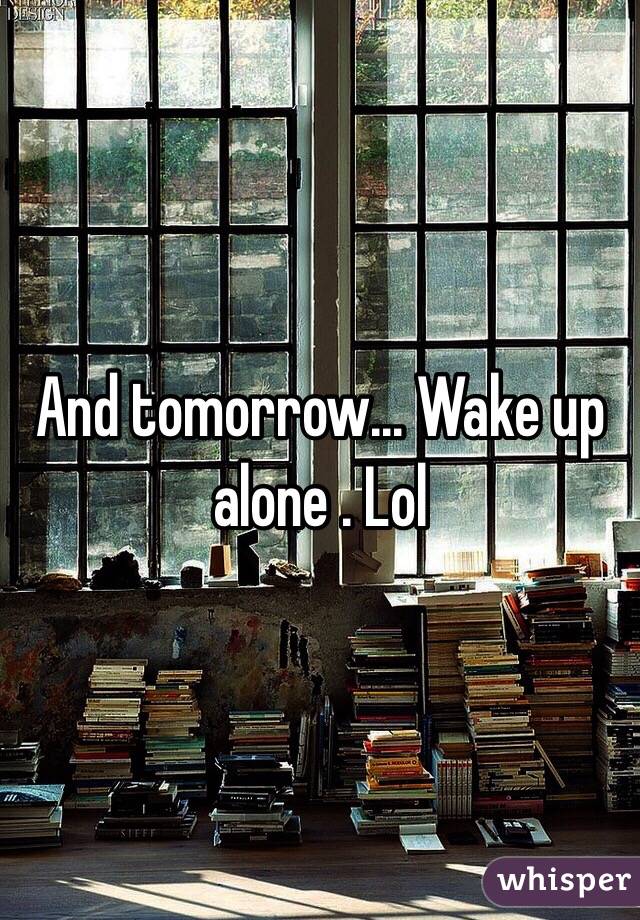 And tomorrow... Wake up alone . Lol 