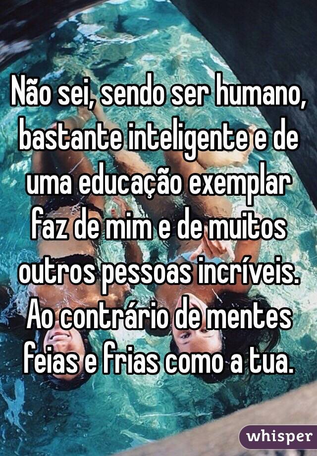 Não sei, sendo ser humano,  bastante inteligente e de uma educação exemplar faz de mim e de muitos outros pessoas incríveis. Ao contrário de mentes feias e frias como a tua. 