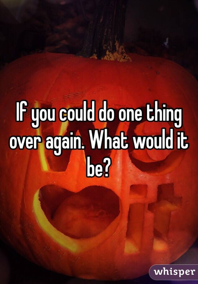 If you could do one thing over again. What would it be?