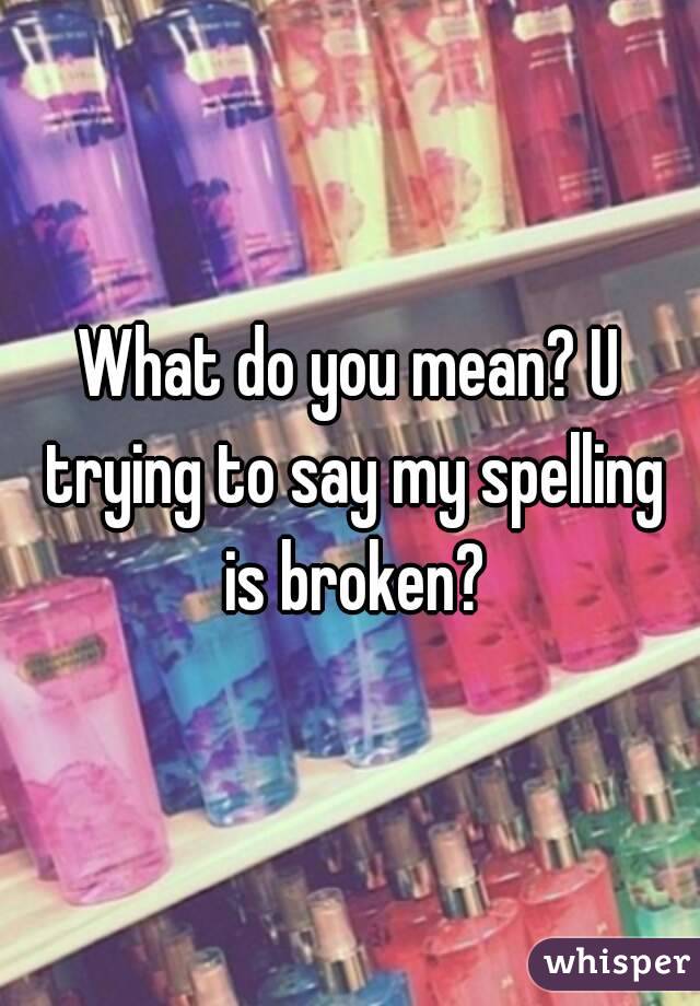 What do you mean? U trying to say my spelling is broken?