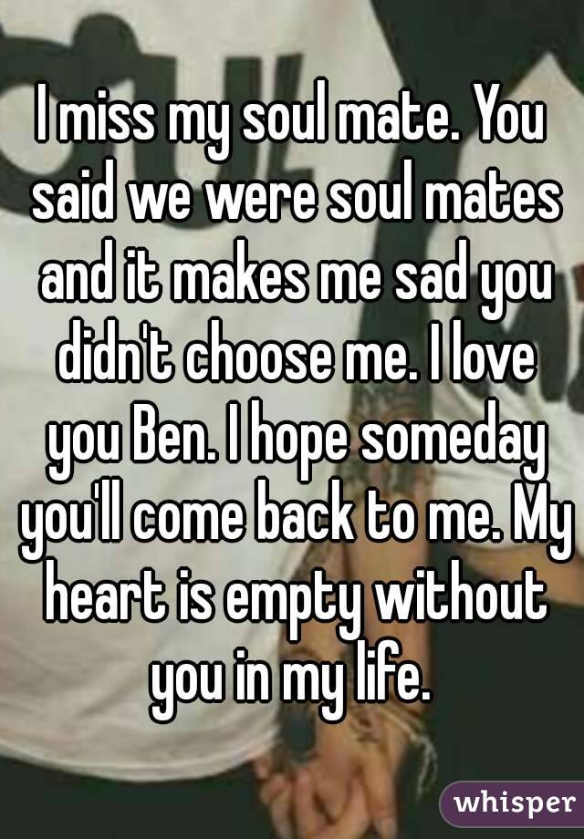 I miss my soul mate. You said we were soul mates and it makes me sad you didn't choose me. I love you Ben. I hope someday you'll come back to me. My heart is empty without you in my life. 