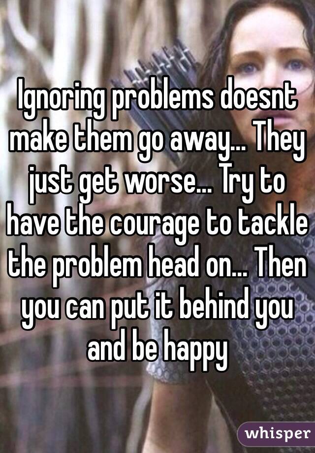 Ignoring problems doesnt make them go away... They just get worse... Try to have the courage to tackle the problem head on... Then you can put it behind you and be happy