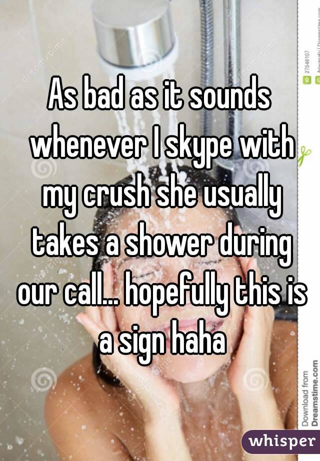 As bad as it sounds whenever I skype with my crush she usually takes a shower during our call... hopefully this is a sign haha