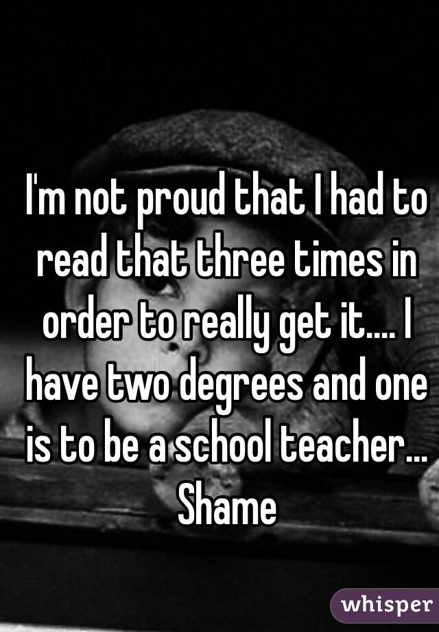 I'm not proud that I had to read that three times in order to really get it.... I have two degrees and one is to be a school teacher... Shame