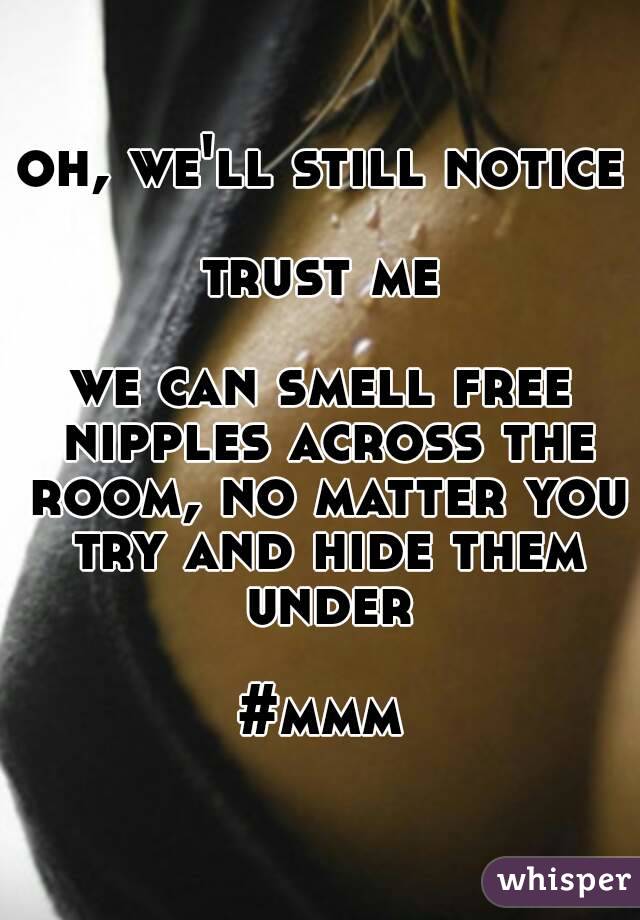 oh, we'll still notice

trust me

we can smell free nipples across the room, no matter you try and hide them under

#mmm