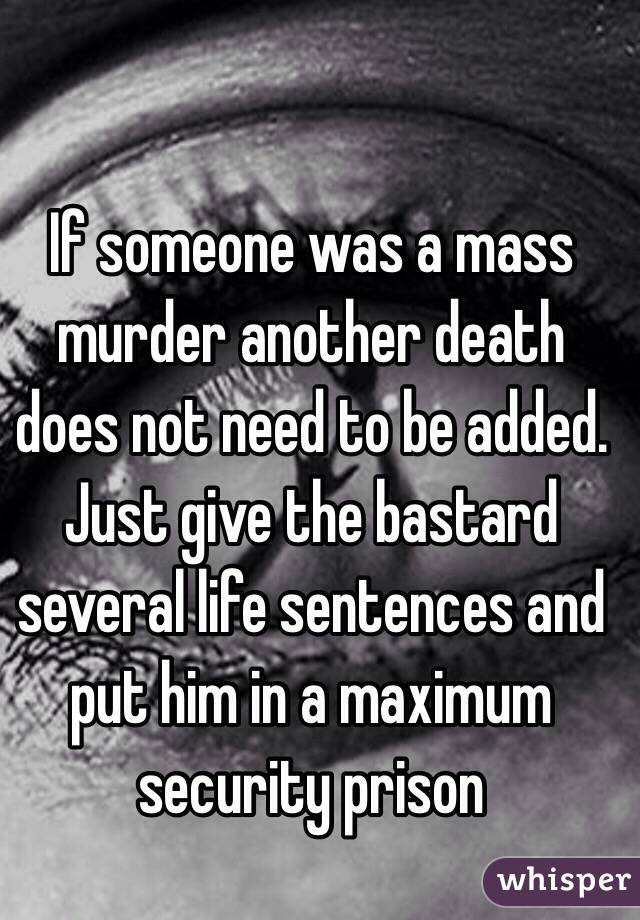 If someone was a mass murder another death does not need to be added. Just give the bastard several life sentences and put him in a maximum security prison