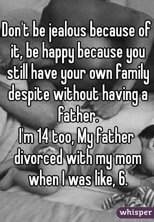 Don't be jealous because of it, be happy because you still have your own family despite without having a father.
I'm 14 too, My father divorced with my mom when I was like, 6.