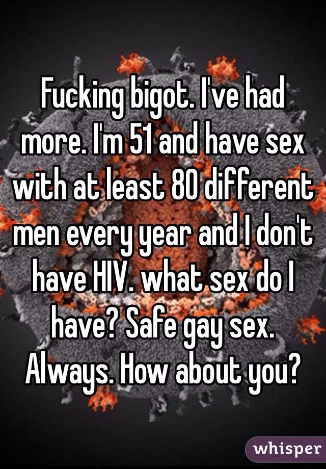 Fucking bigot. I've had more. I'm 51 and have sex with at least 80 different men every year and I don't have HIV. what sex do I have? Safe gay sex. Always. How about you?