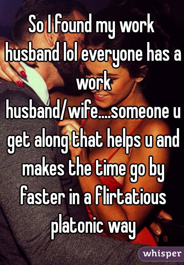 So I found my work husband lol everyone has a work husband/wife....someone u get along that helps u and makes the time go by faster in a flirtatious platonic way