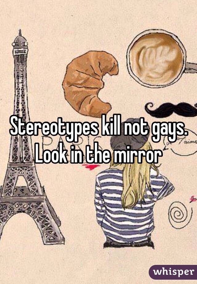 Stereotypes kill not gays. Look in the mirror 