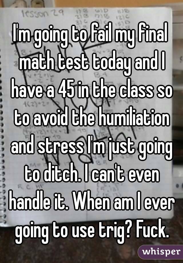 I'm going to fail my final math test today and I have a 45 in the class so to avoid the humiliation and stress I'm just going to ditch. I can't even handle it. When am I ever going to use trig? Fuck.