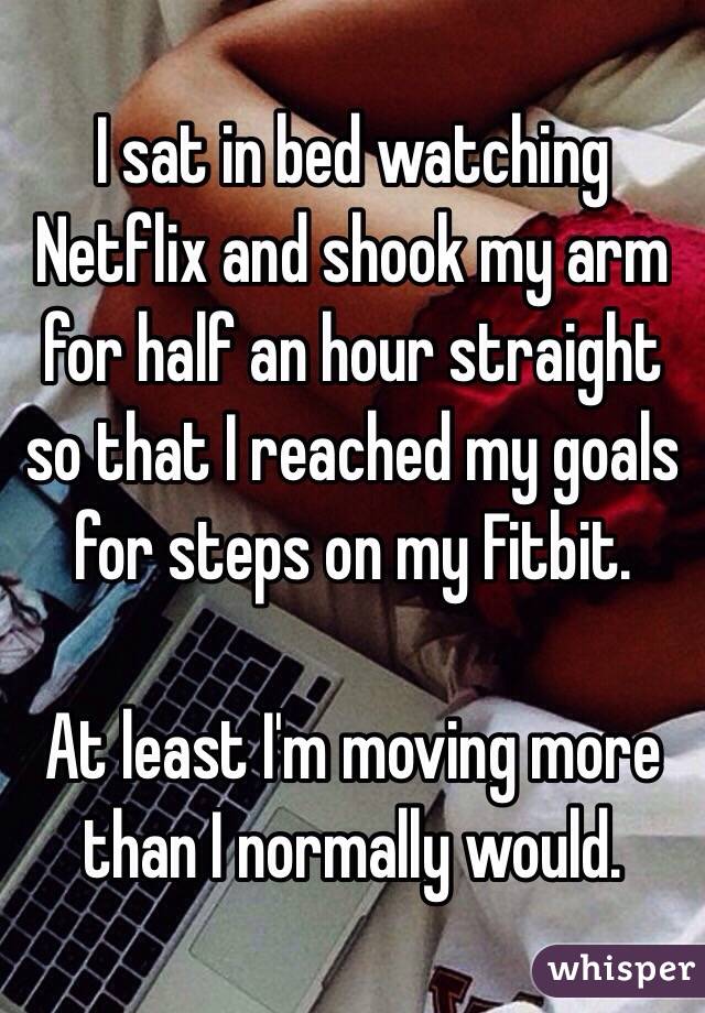 I sat in bed watching Netflix and shook my arm for half an hour straight so that I reached my goals for steps on my Fitbit.

At least I'm moving more than I normally would.