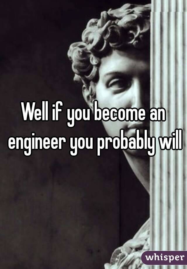 Well if you become an engineer you probably will