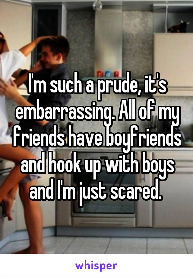 I'm such a prude, it's embarrassing. All of my friends have boyfriends and hook up with boys and I'm just scared. 
