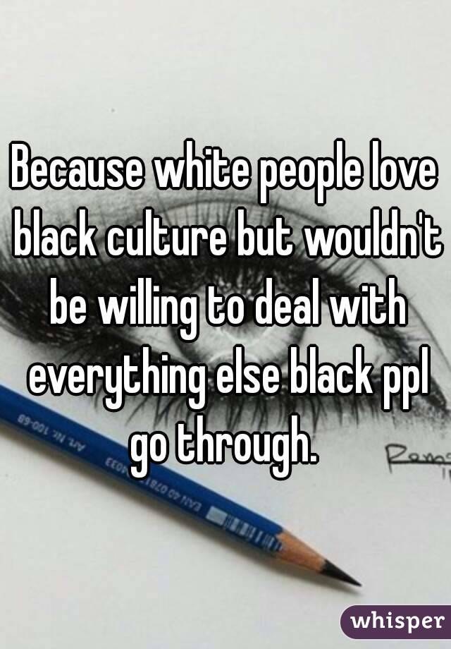 Because white people love black culture but wouldn't be willing to deal with everything else black ppl go through. 

