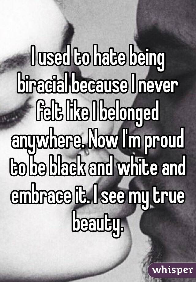 I used to hate being biracial because I never felt like I belonged anywhere. Now I'm proud to be black and white and embrace it. I see my true beauty. 