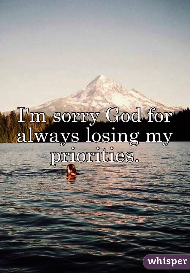 I'm sorry God for always losing my priorities.