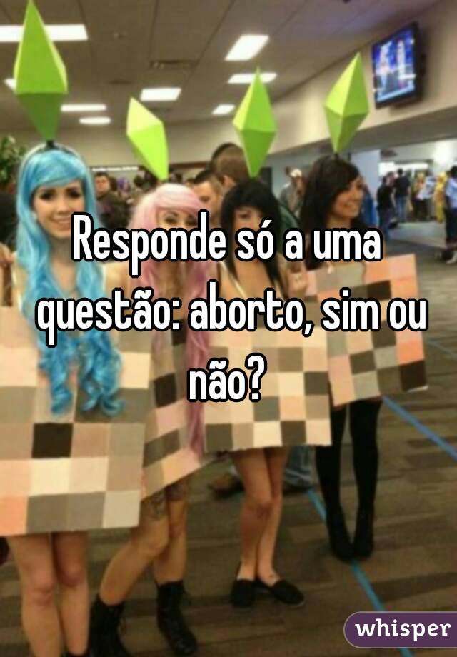 Responde só a uma questão: aborto, sim ou não? 