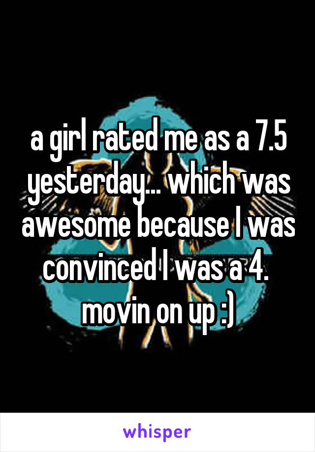 a girl rated me as a 7.5 yesterday... which was awesome because I was convinced I was a 4.  movin on up :)
