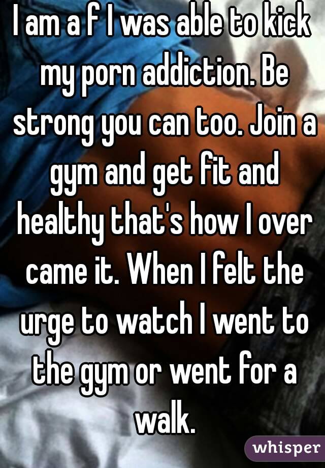 I am a f I was able to kick my porn addiction. Be strong you can too. Join a gym and get fit and healthy that's how I over came it. When I felt the urge to watch I went to the gym or went for a walk.