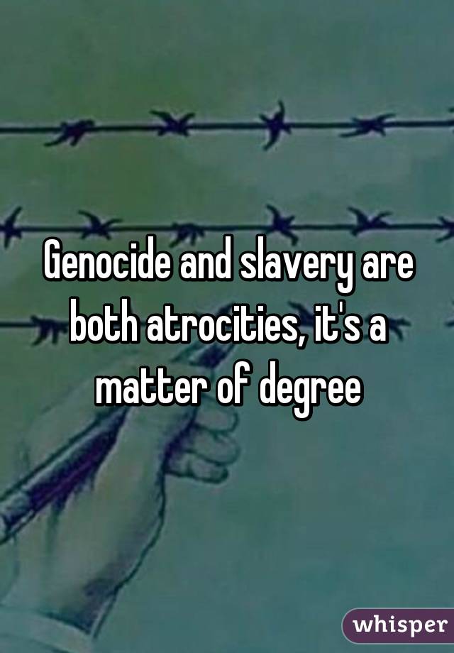 Genocide and slavery are both atrocities, it's a matter of degree