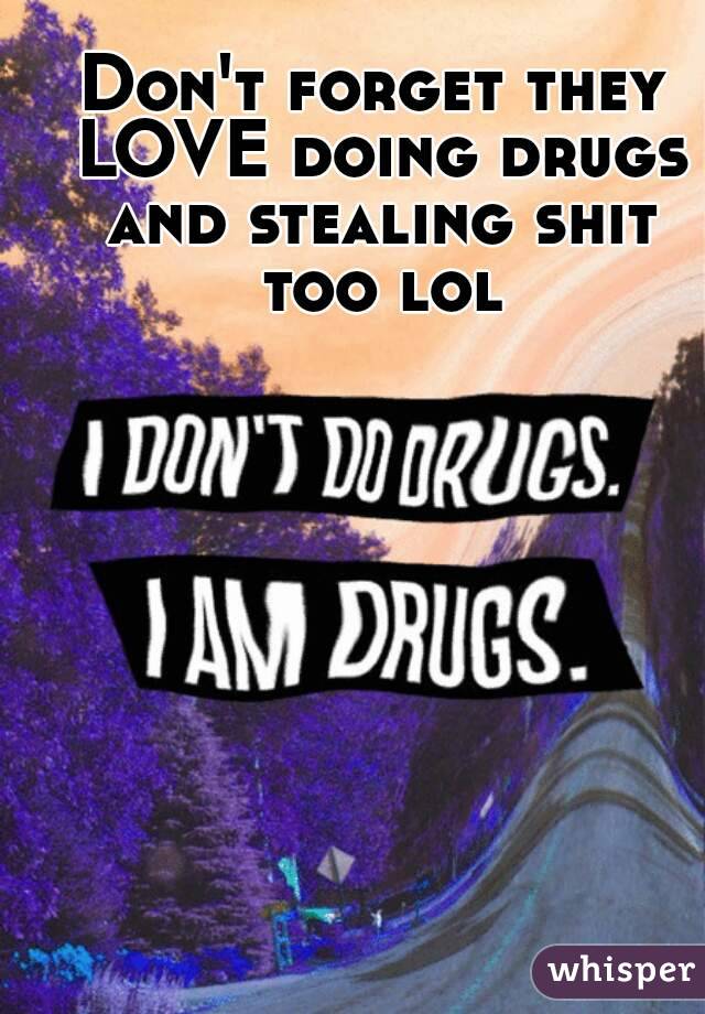 Don't forget they LOVE doing drugs and stealing shit too lol