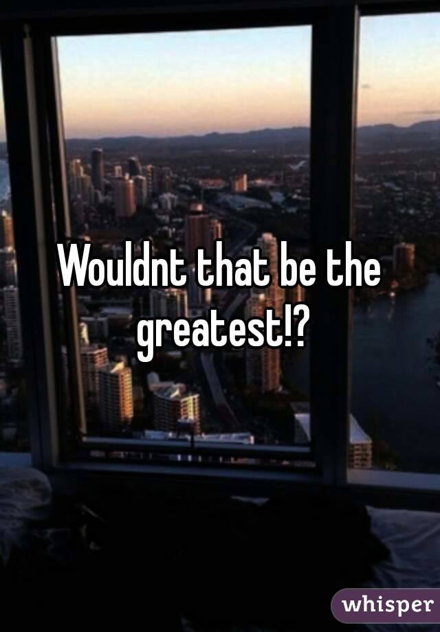 Wouldnt that be the greatest!?