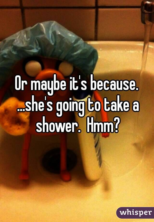 Or maybe it's because. ...she's going to take a shower.  Hmm?