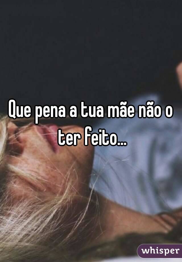 Que pena a tua mãe não o ter feito...