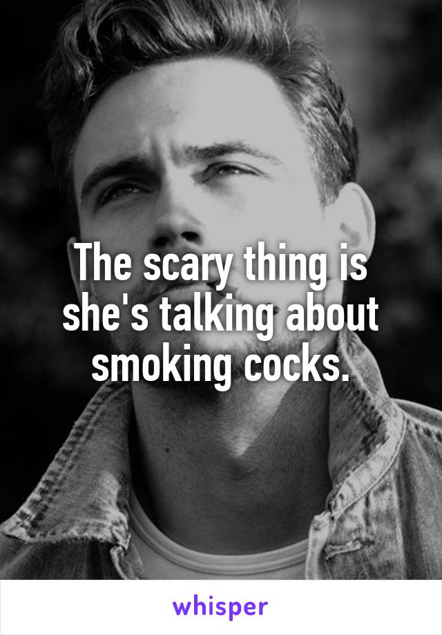 The scary thing is she's talking about smoking cocks.