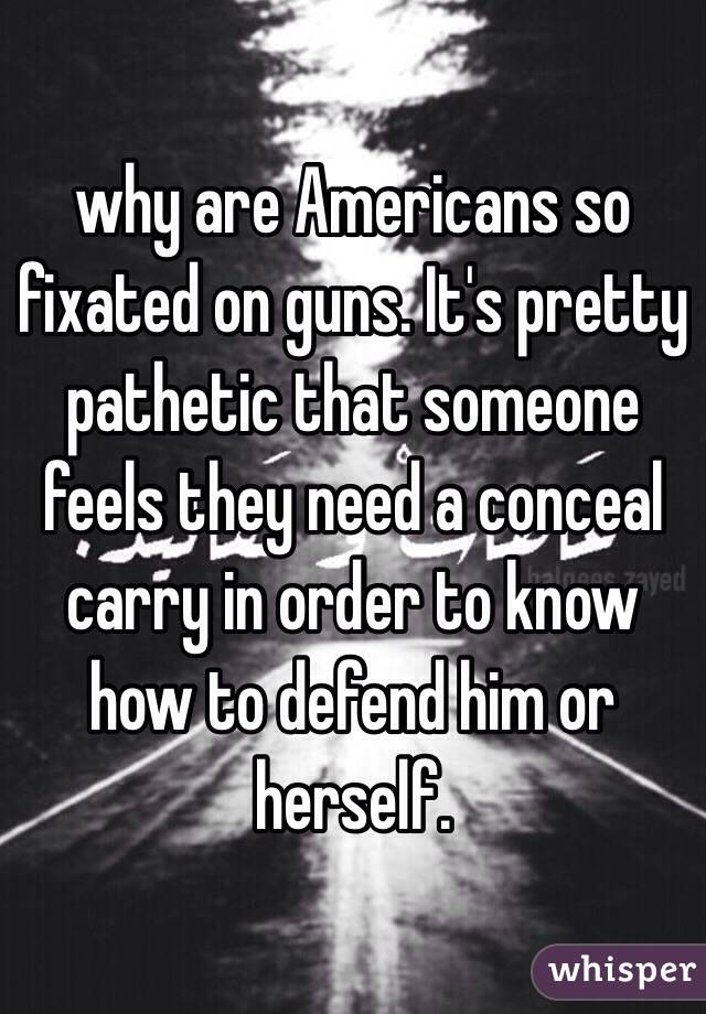 why are Americans so fixated on guns. It's pretty pathetic that someone feels they need a conceal carry in order to know how to defend him or herself. 