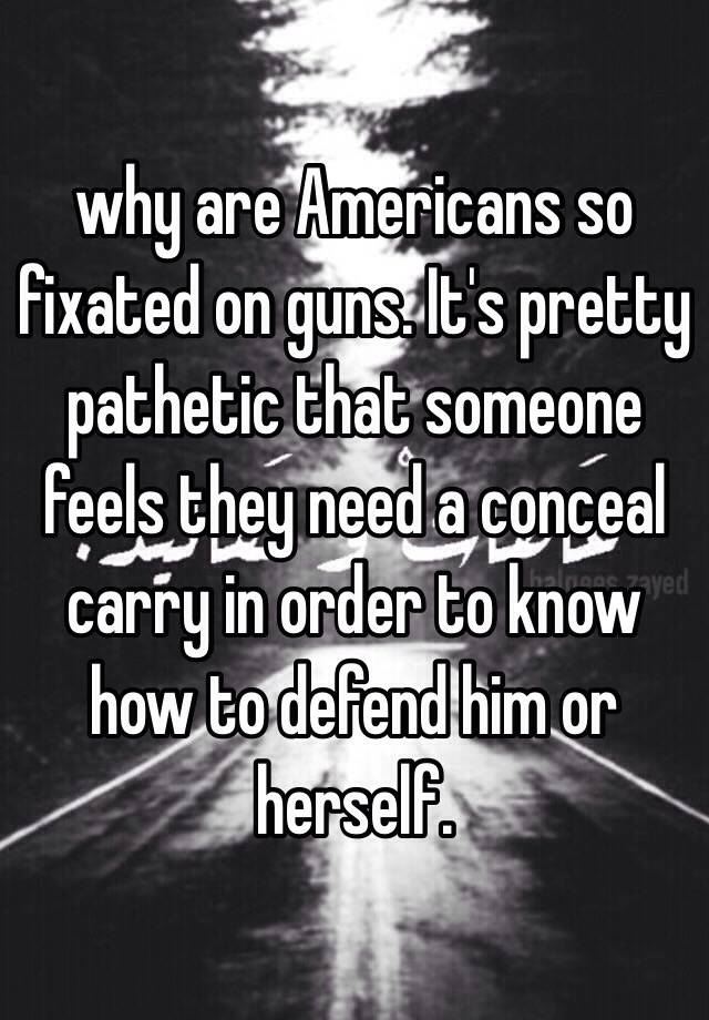 why are Americans so fixated on guns. It's pretty pathetic that someone feels they need a conceal carry in order to know how to defend him or herself. 