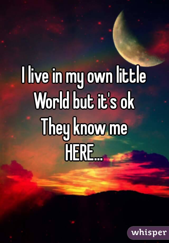 I live in my own little
World but it's ok
They know me
HERE...