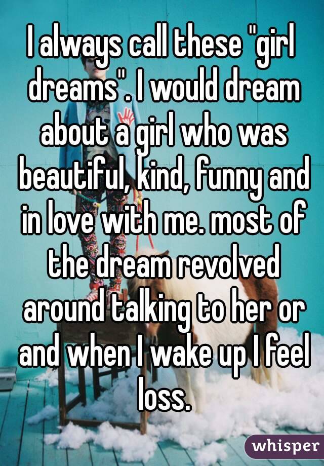 I always call these "girl dreams". I would dream about a girl who was beautiful, kind, funny and in love with me. most of the dream revolved around talking to her or and when I wake up I feel loss.