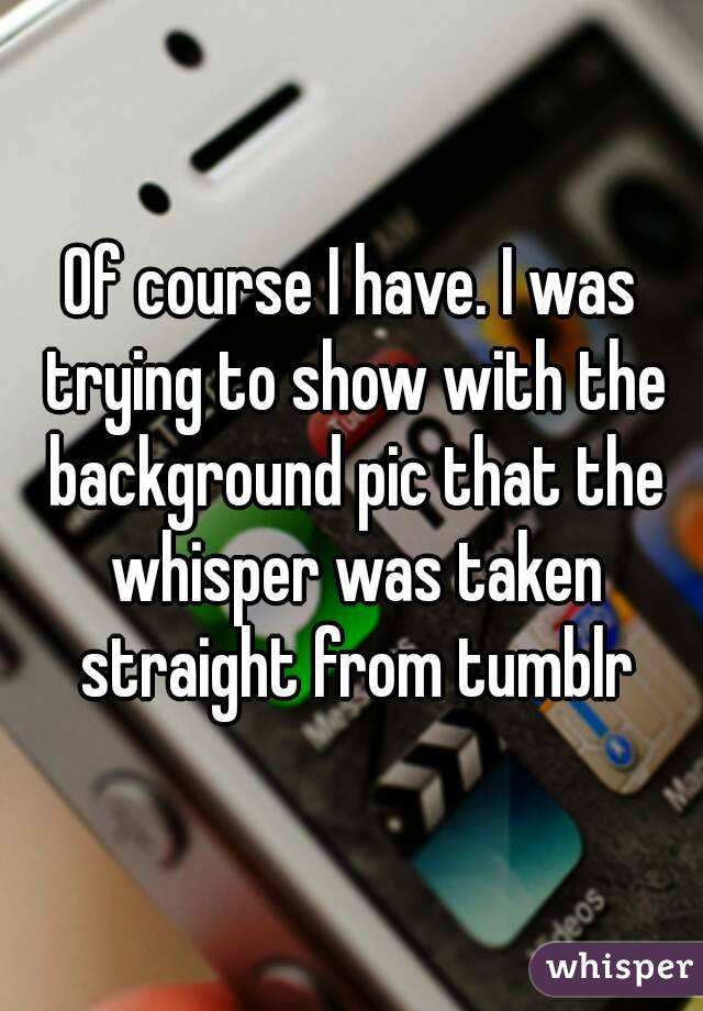 Of course I have. I was trying to show with the background pic that the whisper was taken straight from tumblr