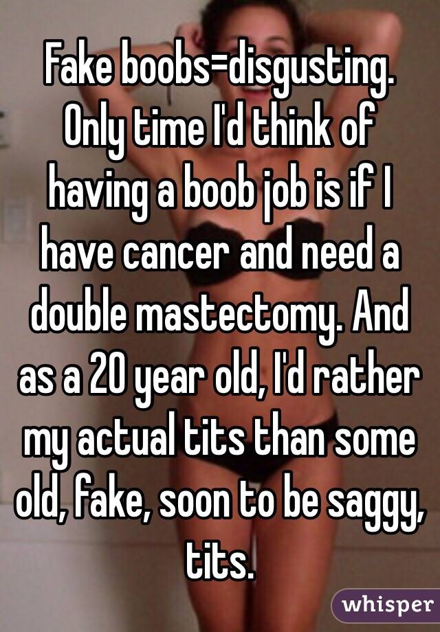 Fake boobs=disgusting. Only time I'd think of having a boob job is if I have cancer and need a double mastectomy. And as a 20 year old, I'd rather my actual tits than some old, fake, soon to be saggy, tits. 