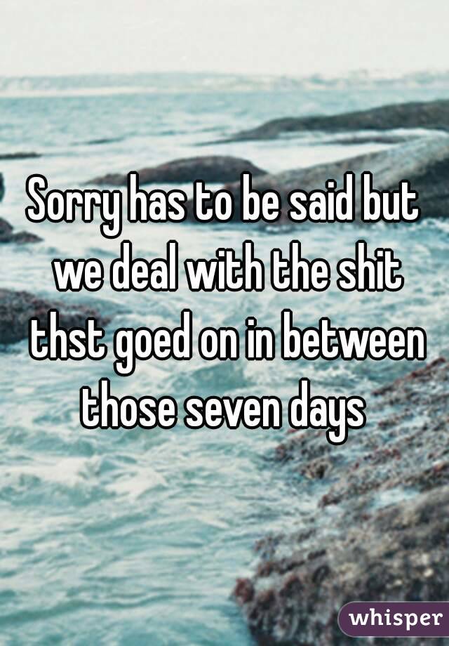 Sorry has to be said but we deal with the shit thst goed on in between those seven days 