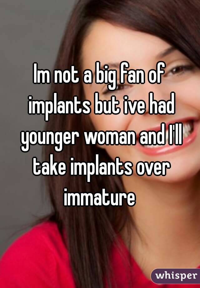 Im not a big fan of implants but ive had younger woman and I'll take implants over immature 