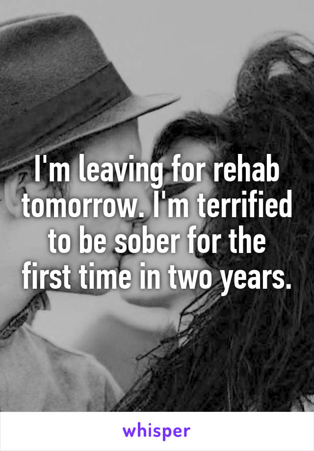 I'm leaving for rehab tomorrow. I'm terrified to be sober for the first time in two years.