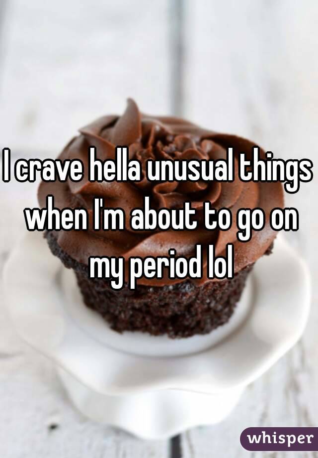 I crave hella unusual things when I'm about to go on my period lol