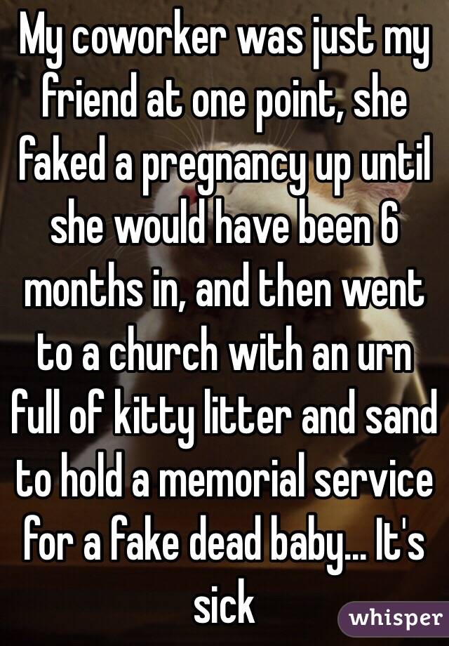 My coworker was just my friend at one point, she faked a pregnancy up until she would have been 6 months in, and then went to a church with an urn full of kitty litter and sand to hold a memorial service for a fake dead baby... It's sick