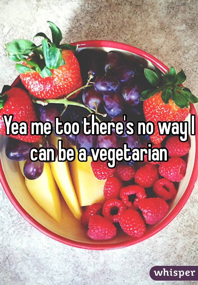 Yea me too there's no way I can be a vegetarian 