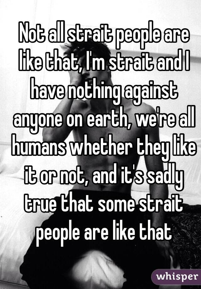 Not all strait people are like that, I'm strait and I have nothing against anyone on earth, we're all humans whether they like it or not, and it's sadly true that some strait people are like that