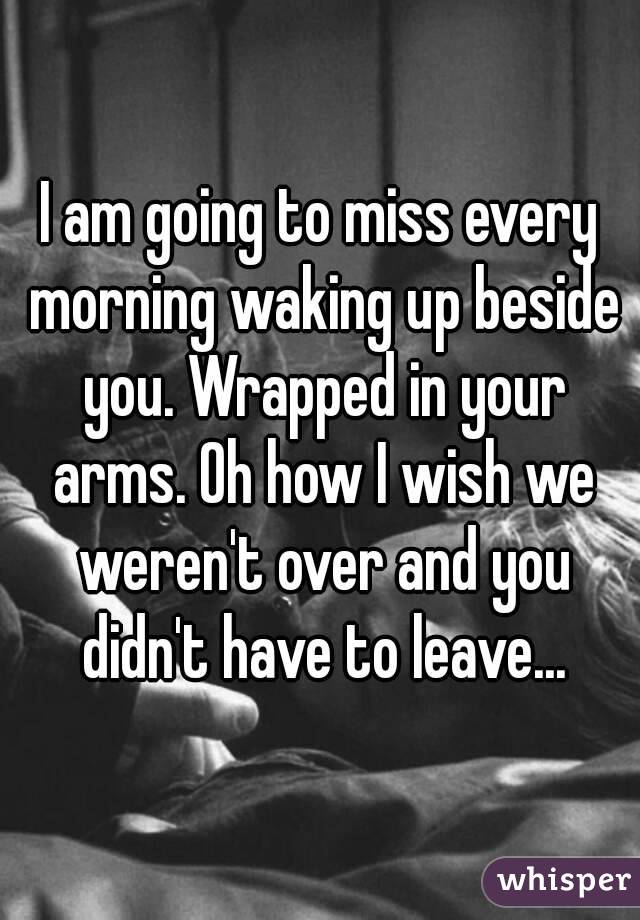 I am going to miss every morning waking up beside you. Wrapped in your arms. Oh how I wish we weren't over and you didn't have to leave...