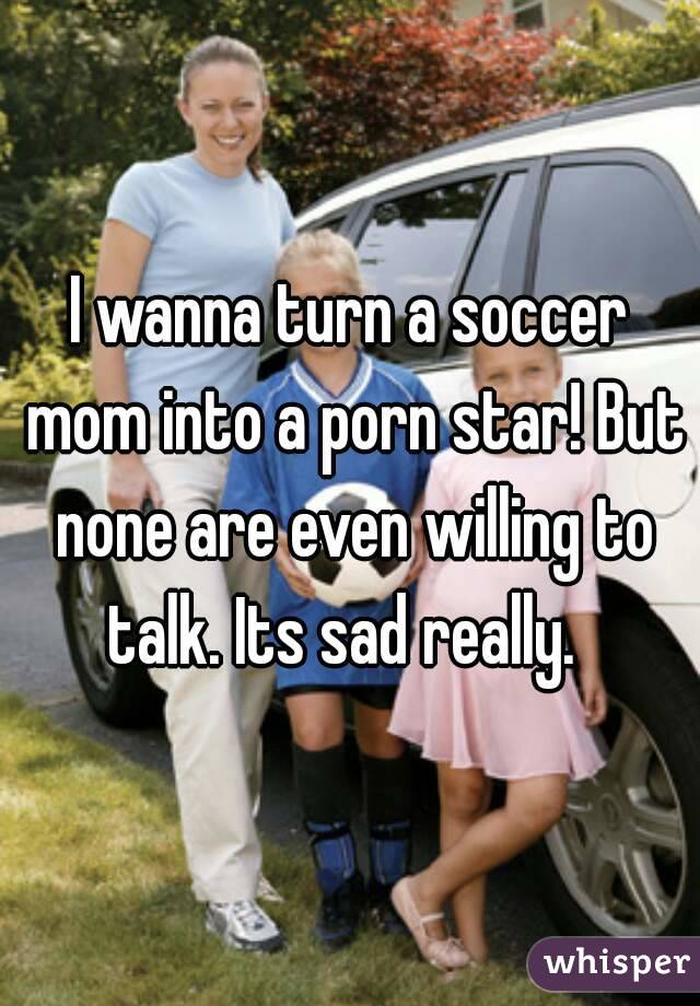 I wanna turn a soccer mom into a porn star! But none are even willing to talk. Its sad really.  