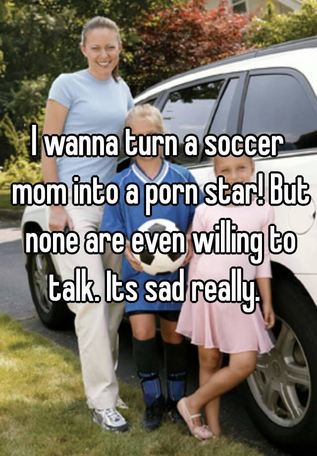 I wanna turn a soccer mom into a porn star! But none are even willing to  talk. Its sad really.