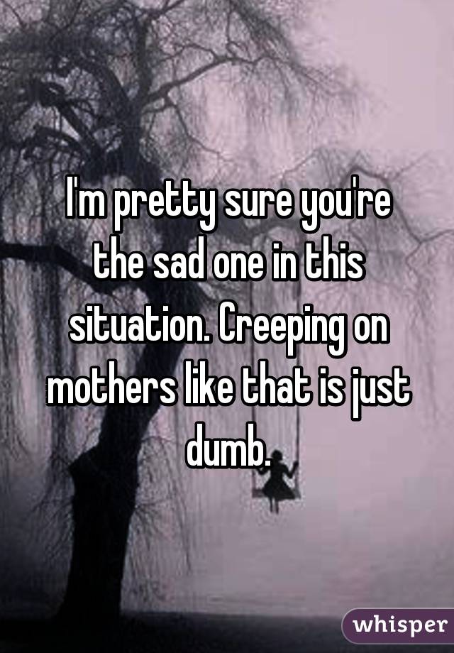 I'm pretty sure you're the sad one in this situation. Creeping on mothers like that is just dumb.