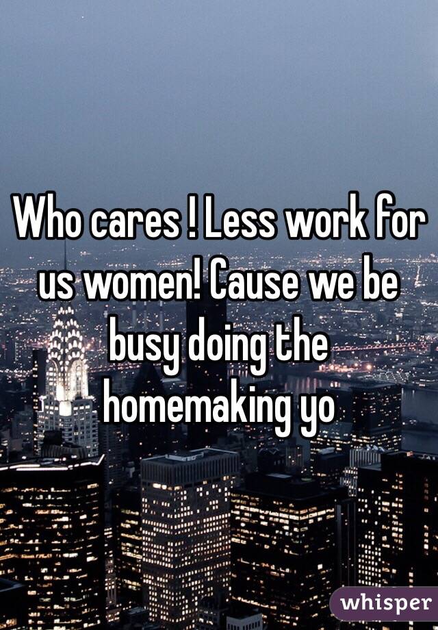 Who cares ! Less work for us women! Cause we be busy doing the homemaking yo