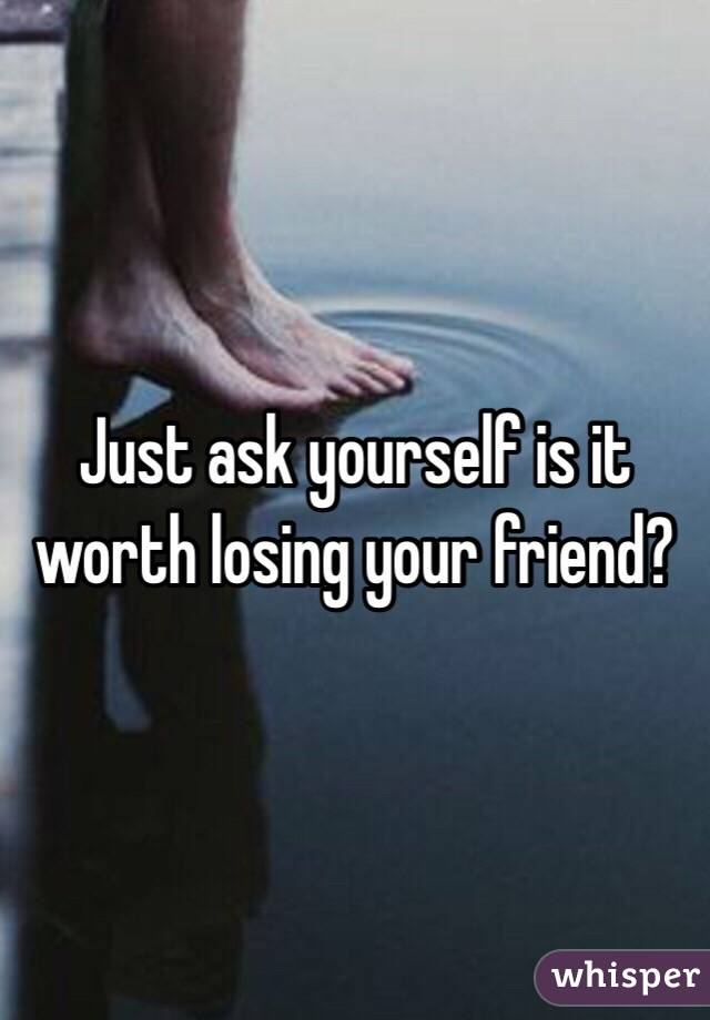 Just ask yourself is it worth losing your friend? 