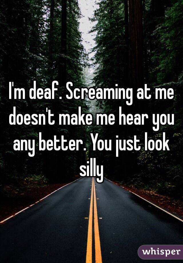 I'm deaf. Screaming at me doesn't make me hear you any better. You just look silly 